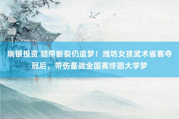 瑞银投资 韧带断裂仍追梦！潍坊女孩武术省赛夺冠后，带伤备战全国赛终圆大学梦
