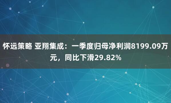 怀远策略 亚翔集成：一季度归母净利润8199.09万元，同比下滑29.82%