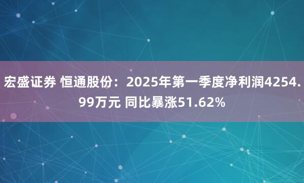宏盛证券 恒通股份：2025年第一季度净利润4254.99万元 同比暴涨51.62%