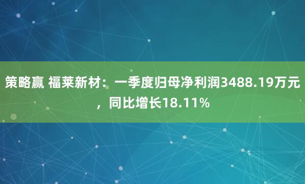 策略赢 福莱新材：一季度归母净利润3488.19万元，同比增长18.11%
