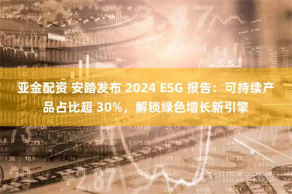 亚金配资 安踏发布 2024 ESG 报告：可持续产品占比超 30%，解锁绿色增长新引擎