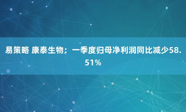 易策略 康泰生物：一季度归母净利润同比减少58.51%