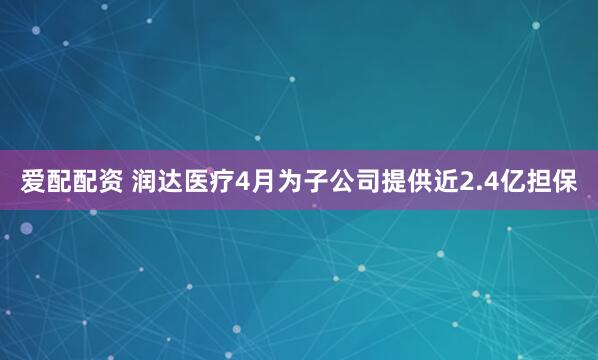 爱配配资 润达医疗4月为子公司提供近2.4亿担保