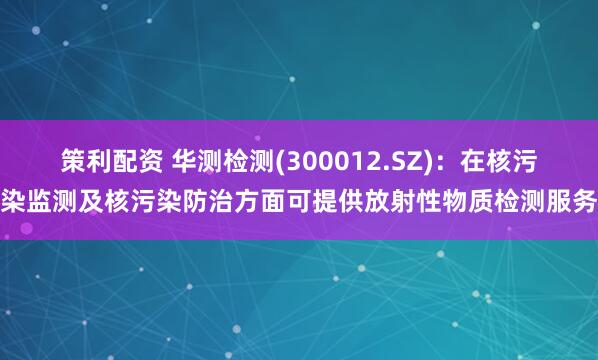 策利配资 华测检测(300012.SZ)：在核污染监测及核污染防治方面可提供放射性物质检测服务