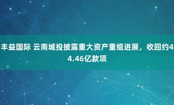丰益国际 云南城投披露重大资产重组进展，收回约44.46亿款项
