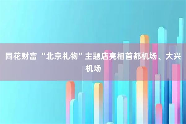 同花财富 “北京礼物”主题店亮相首都机场、大兴机场