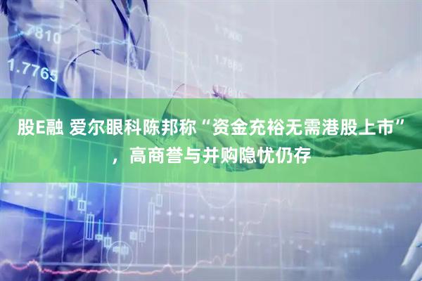 股E融 爱尔眼科陈邦称“资金充裕无需港股上市”，高商誉与并购隐忧仍存