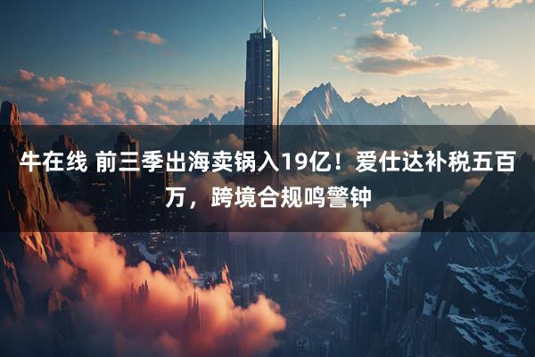 牛在线 前三季出海卖锅入19亿！爱仕达补税五百万，跨境合规鸣警钟