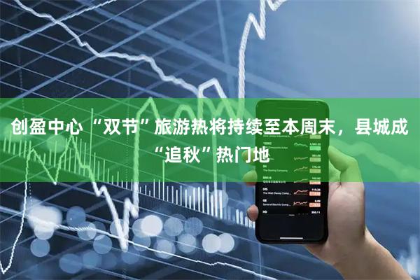 创盈中心 “双节”旅游热将持续至本周末，县城成“追秋”热门地