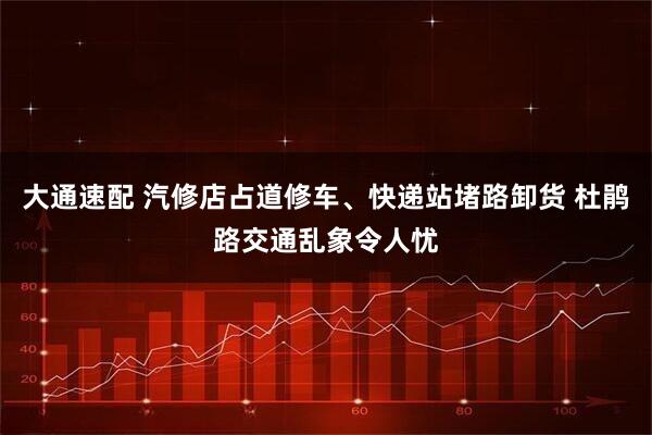 大通速配 汽修店占道修车、快递站堵路卸货 杜鹃路交通乱象令人忧