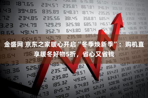 金盛网 京东之家暖心开启“冬季焕新季”：购机直享暖冬好物5折，省心又省钱