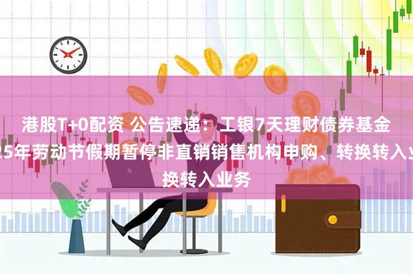 港股T+0配资 公告速递：工银7天理财债券基金2025年劳动节假期暂停非直销销售机构申购、转换转入业务