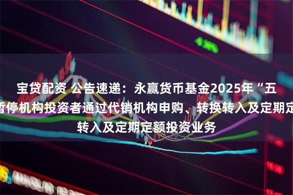 宝贷配资 公告速递：永赢货币基金2025年“五一”假期前暂停机构投资者通过代销机构申购、转换转入及定期定额投资业务