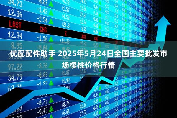 优配配件助手 2025年5月24日全国主要批发市场樱桃价格行情