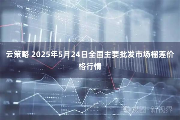云策略 2025年5月24日全国主要批发市场榴莲价格行情