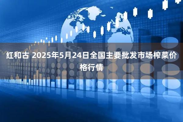 红和古 2025年5月24日全国主要批发市场榨菜价格行情
