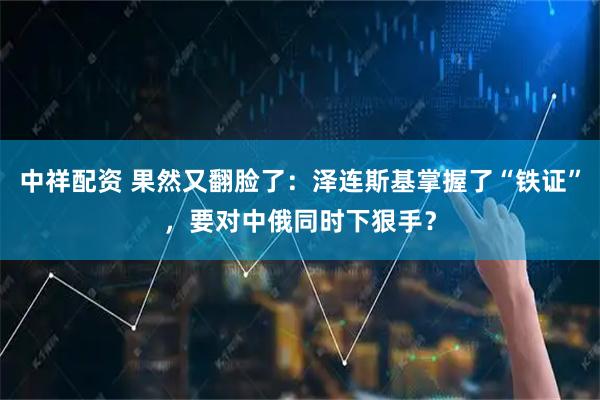 中祥配资 果然又翻脸了：泽连斯基掌握了“铁证”，要对中俄同时下狠手？