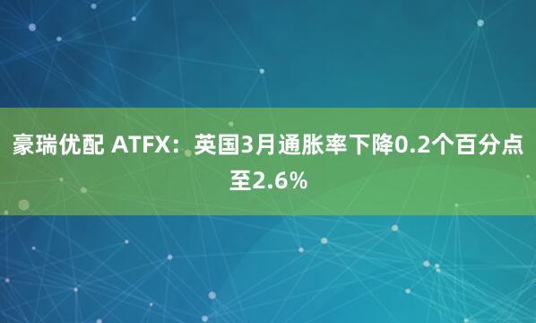 豪瑞优配 ATFX：英国3月通胀率下降0.2个百分点至2.6%