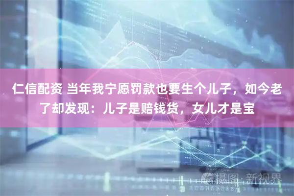 仁信配资 当年我宁愿罚款也要生个儿子，如今老了却发现：儿子是赔钱货，女儿才是宝