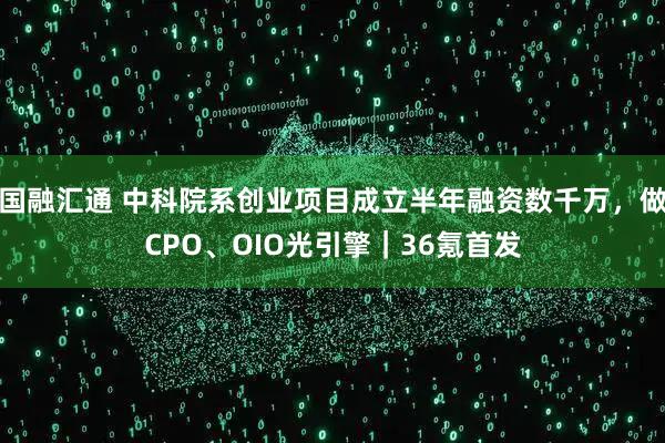 国融汇通 中科院系创业项目成立半年融资数千万，做CPO、OIO光引擎｜36氪首发