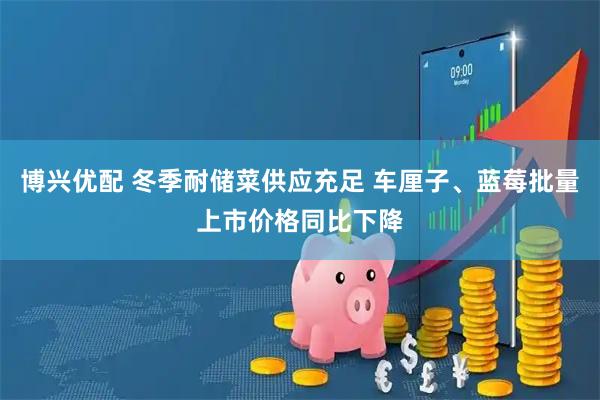 博兴优配 冬季耐储菜供应充足 车厘子、蓝莓批量上市价格同比下降