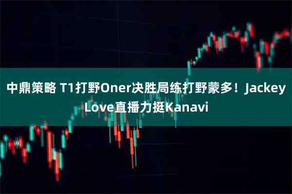 中鼎策略 T1打野Oner决胜局练打野蒙多！JackeyLove直播力挺Kanavi