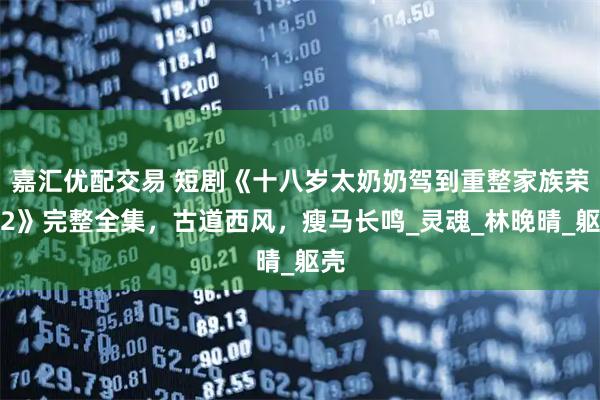 嘉汇优配交易 短剧《十八岁太奶奶驾到重整家族荣耀2》完整全集，古道西风，瘦马长鸣_灵魂_林晚晴_躯壳